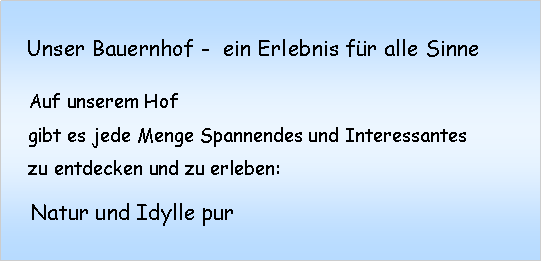 Textfeld:    Unser Bauernhof -  ein Erlebnis fr alle Sinne    Auf unserem Hof    gibt es jede Menge Spannendes und Interessantes    zu entdecken und zu erleben:      Natur und Idylle pur